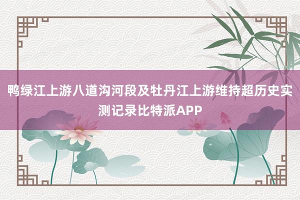 鸭绿江上游八道沟河段及牡丹江上游维持超历史实测记录比特派APP